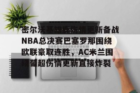 9体育-密尔沃基雄鹿伤情更新备战NBA总决赛巴塞罗那围绕欧联豪取连胜，AC米兰围绕葡超伤情更新直接炸裂(达拉斯独行侠vs密尔沃基雄鹿)